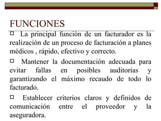 FUNCIONES La principal función de un facturador es la realización de un proceso de facturación a planes médicos , rápido, efectivo y correcto. Mantener la documentación adecuada para evitar fallas en posibles auditorias y garantizando el máximo recaudo de todo lo facturado. Establecer criterios claros y definidos de comunicación entre el proveedor y la aseguradora. 