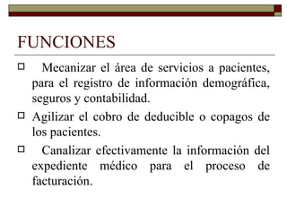 FUNCIONES Mecanizar el área de servicios a pacientes, para el registro de información demográfica, seguros y contabilidad. Agilizar el cobro de deducible o copagos de los pacientes. Canalizar efectivamente la información del expediente médico para el proceso de facturación. 