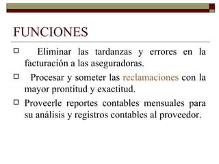 FUNCIONES Eliminar las tardanzas y errores en la facturación a las aseguradoras. Procesar y someter las  reclamaciones  con la mayor prontitud y exactitud. Proveerle reportes contables mensuales para su análisis y registros contables al proveedor. 