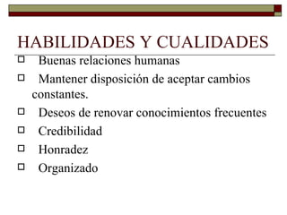 HABILIDADES Y CUALIDADES  Buenas relaciones humanas Mantener disposición de aceptar cambios constantes. Deseos de renovar conocimientos frecuentes Credibilidad Honradez Organizado 