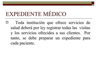 EXPEDIENTE MÉDICO Toda institución que ofrece servicios de salud deberá por ley registrar todas las  visitas y los servicios ofrecidos a sus clientes.  Por tanto, se debe preparar un expediente para cada paciente. 