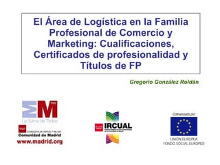 El Área  de Logística en la  Familia Profesional de  Comercio y Marketing : Cualificaciones, Certificados de profesionalidad y Títulos de FP Gregorio González Roldán 