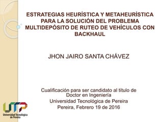 ESTRATEGIAS HEURÍSTICA Y METAHEURÍSTICA
PARA LA SOLUCIÓN DEL PROBLEMA
MULTIDEPÓSITO DE RUTEO DE VEHÍCULOS CON
BACKHAUL
Cualificación para ser candidato al título de
Doctor en Ingeniería
Universidad Tecnológica de Pereira
Pereira, Febrero 19 de 2016
JHON JAIRO SANTA CHÁVEZ
 