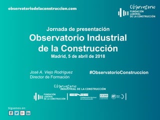 Jornada de presentación
Observatorio Industrial
de la Construcción
Madrid, 5 de abril de 2018
#ObservatorioConstruccionJosé A. Viejo Rodríguez
Director de Formación
 
