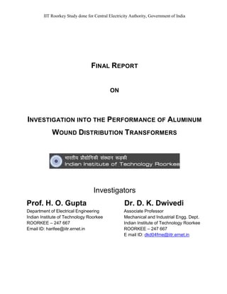 IIT Roorkey Study done for Central Electricity Authority, Government of India
FINAL REPORT
ON
INVESTIGATION INTO THE PERFORMANCE OF ALUMINUM
WOUND DISTRIBUTION TRANSFORMERS
Investigators
Prof. H. O. Gupta Dr. D. K. Dwivedi
Department of Electrical Engineering Associate Professor
Indian Institute of Technology Roorkee Mechanical and Industrial Engg. Dept.
ROORKEE – 247 667 Indian Institute of Technology Roorkee
Email ID: harifee@iitr.ernet.in ROORKEE – 247 667
E mail ID: dkd04fme@iitr.ernet.in
 