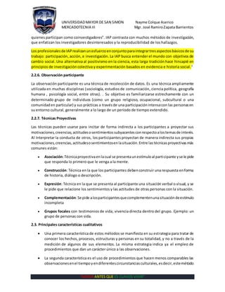 UNIVERSIDADMAYOR DE SAN SIMON Nayme Colque Aserico
MERCADOTECNIA III Mgr. José RamiroZapata Barrientos
“MORIR ANTES QUE ES CLAVOS VIVIR”
quienes participan como coinvestigadores". IAP contrasta con muchos métodos de investigación,
que enfatizan los investigadores desinteresados y la reproducibilidad de los hallazgos.
Los profesionales de IAPrealizanunesfuerzoenconjuntoparaintegrartresaspectosbásicosde su
trabajo: participación, acción, e investigación. La IAP busca entender el mundo con objetivos de
cambio social. Una alternativa al positivismo en la ciencia, esta larga tradición hace hincapié en
principios de investigación colectiva y experimentación basados en evidencia e historia social.3
2.2.6. Observación participante
La observación participante es una técnica de recolección de datos. Es una técnica ampliamente
utilizada en muchas disciplinas (sociología, estudios de comunicación, ciencia política, geografía
humana , psicología social, entre otras). . Su objetivo es familiarizarse estrechamente con un
determinado grupo de individuos (como un grupo religioso, ocupacional, subcultural o una
comunidaden particular) y sus prácticas a travésde una participaciónintensacon las personasen
su entorno cultural, generalmente a lo largo de un periodo de tiempo extendido.
2.2.7. Técnicas Proyectivas
Las técnicas pueden usarse para incitar de forma indirecta a los participantes a proyectar sus
motivaciones,creencias,actitudesosentimientossubyacentesconrespectoalostemasde interés.
Al Interpretar la conducta de otros, los participantes proyectan de manera indirecta sus propias
motivaciones,creencias,actitudesosentimientosenlasituación.Entre lastécnicasproyectivasmás
comunes están:
 Asociación:Técnicaproyectivaenlacual se presentaunestímuloal participante yse le pide
que responda lo primero que le venga a la mente.
 Construcción: Técnica en la que los participantes debenconstruir una respuesta enforma
de historia, diálogo o descripción.
 Expresión: Técnica en la que se presenta al participante una situación verbal o visual, y se
le pide que relacione los sentimientos y las actitudes de otras personas con la situación.
 Complementación:Se pide alosparticipantesquecomplementenunasituacióndeestímulo
incompleta
 Grupos focales con testimonios de vida; vivencia directa dentro del grupo. Ejemplo: un
grupo de personas con sida.
2.3. Principales características cualitativos
 Una primera característica de estos métodos se manifiesta en su estrategia para tratar de
conocer los hechos, procesos, estructuras y personas en su totalidad, y no a través de la
medición de algunos de sus elementos. La misma estrategia indica ya el empleo de
procedimientos que dan un carácter único a las observaciones.
 La segunda característica es el uso de procedimientos que hacen menos comparables las
observacionesenel tiempoyendiferentescircunstanciasculturales,esdecir,estemétodo
 