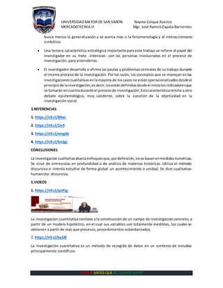 UNIVERSIDADMAYOR DE SAN SIMON Nayme Colque Aserico
MERCADOTECNIA III Mgr. José RamiroZapata Barrientos
“MORIR ANTES QUE ES CLAVOS VIVIR”
busca menos la generalización y se acerca más a la fenomenología y al interaccionismo
simbólico.
 Una tercera característica estratégica importante para este trabajo se refiere al papel del
investigador en su trato -intensivo- con las personas involucradas en el proceso de
investigación, para entenderlas.
 El investigador desarrolla o afirma las pautas y problemas centrales de su trabajo durante
el mismo proceso de la investigación. Por tal razón, los conceptos que se manejan en las
investigacionescualitativasenlamayoría de loscasos no estánoperacionalizadosdesdeel
principio de lainvestigación,esdecir,noestándefinidosdesdeel iniciolosindicadoresque
se tomarán encuentadurante el procesode investigación.Estacaracterísticaremite aotro
debate epistemológico, muy candente, sobre la cuestión de la objetividad en la
investigación social.
3.REFERENCIAS
1. https://n9.cl/89ao
2. https://n9.cl/1iv9
3. https://n9.cl/wngdk
4. https://n9.cl/bn2gz
CONCLUSIONES
La investigacióncualitativaabarcaenfoquesque,pordefinición,nose basanenmedidasnuméricas.
Se sirve de entrevistas en profundidad o de análisis de materias históricas. Utiliza el método
discursivo e intenta estudiar de forma global un acontecimiento o unidad. Se dice cualitativa-
humanista- discursiva.
5.VIDEOS
1. https://n9.cl/qo91g
La investigación cuantitativa conlleva a la construcción de un campo de investigación concreto, a
partir de un modelo hipotético, en el cual sus variables son totalmente medibles, los cuales se
obtienen a partir de más que procesos, procedimientos estandarizados.
2. https://n9.cl/ba18f
La investigación cuantitativa es un método de recogida de datos en un contexto de estudios
principalmente científicos.
 