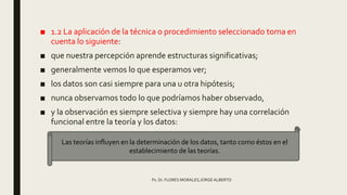 ■ 1.2 La aplicación de la técnica o procedimiento seleccionado toma en
cuenta lo siguiente:
■ que nuestra percepción aprende estructuras significativas;
■ generalmente vemos lo que esperamos ver;
■ los datos son casi siempre para una u otra hipótesis;
■ nunca observamos todo lo que podríamos haber observado,
■ y la observación es siempre selectiva y siempre hay una correlación
funcional entre la teoría y los datos:
Ps. Dr. FLORES MORALES,JORGE ALBERTO
Las teorías influyen en la determinación de los datos, tanto como éstos en el
establecimiento de las teorías.
 