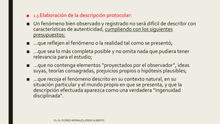 ■ 1.3 Elaboración de la descripción protocolar:
■ Un fenómeno bien observado y registrado no será difícil de describir con
características de autenticidad, cumpliendo con los siguientes
presupuestos:
■ …que reflejen el fenómeno o la realidad tal como se presentó;
■ …que sea lo más completa posible y no omita nada que pudiera tener
relevancia para el estudio;
■ …que no contenga elementos “proyectados por el observador”, ideas
suyas, teorías consagradas, prejuicios propios o hipótesis plausibles;
■ …que recoja el fenómeno descrito en su contexto natural, en su
situación particular y el mundo propio en que se presenta, y que la
descripción efectuada aparezca como una verdadera “ingenuidad
disciplinada”.
Ps. Dr. FLORES MORALES,JORGE ALBERTO
 