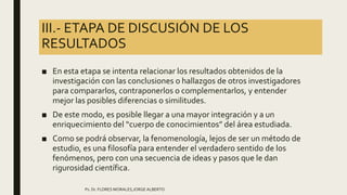 III.- ETAPA DE DISCUSIÓN DE LOS
RESULTADOS
■ En esta etapa se intenta relacionar los resultados obtenidos de la
investigación con las conclusiones o hallazgos de otros investigadores
para compararlos, contraponerlos o complementarlos, y entender
mejor las posibles diferencias o similitudes.
■ De este modo, es posible llegar a una mayor integración y a un
enriquecimiento del “cuerpo de conocimientos” del área estudiada.
■ Como se podrá observar, la fenomenología, lejos de ser un método de
estudio, es una filosofía para entender el verdadero sentido de los
fenómenos, pero con una secuencia de ideas y pasos que le dan
rigurosidad científica.
Ps. Dr. FLORES MORALES,JORGE ALBERTO
 