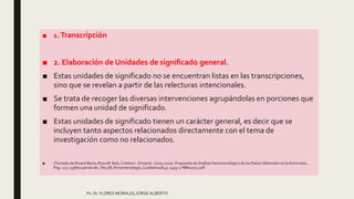 ■ 1.Transcripción
■ 2. Elaboración de Unidades de significado general.
■ Estas unidades de significado no se encuentran listas en las transcripciones,
sino que se revelan a partir de las relecturas intencionales.
■ Se trata de recoger las diversas intervenciones agrupándolas en porciones que
formen una unidad de significado.
■ Estas unidades de significado tienen un carácter general, es decir que se
incluyen tanto aspectos relacionados directamente con el tema de
investigación como no relacionados.
■ (Tomado de:Ricard María, Rosa M. Bob, Cristina I. Climentc .(Juny 2010) .Propuesta de Análisis Fenomenológico de los Datos Obtenidos en la Entrevista ..
Pag. 113-133Recuperdo de:; file:///E:/Fenomenología_Cualitativa/643-2493-1-PB%20(1).pdf
Ps. Dr. FLORES MORALES,JORGE ALBERTO
 