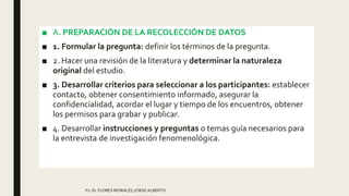 ■ A. PREPARACIÓN DE LA RECOLECCIÓN DE DATOS
■ 1. Formular la pregunta: definir los términos de la pregunta.
■ 2. Hacer una revisión de la literatura y determinar la naturaleza
original del estudio.
■ 3. Desarrollar criterios para seleccionar a los participantes: establecer
contacto, obtener consentimiento informado, asegurar la
confidencialidad, acordar el lugar y tiempo de los encuentros, obtener
los permisos para grabar y publicar.
■ 4. Desarrollar instrucciones y preguntas o temas guía necesarios para
la entrevista de investigación fenomenológica.
Ps. Dr. FLORES MORALES,JORGE ALBERTO
 