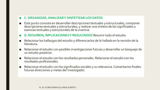 ■ C. ORGANIZAR,ANALIZARY SINTETIZAR LOS DATOS
■ Este punto consiste en desarrollar descripciones textuales y estructurales; componer
descripciones textuales y estructurales; y realizar una síntesis de los significados y
esencias textuales y estructurales de la vivencia.
■ D. RESUMEN, IMPLICACIONESY RESULTADOS Resumir todo el estudio.
■ Relacionar los hallazgos del estudio y diferenciarlos de lo hallado en la revisión de la
literatura.
■ Relacionar el estudio con posibles investigaciones futuras y desarrollar un bosquejo de
un estudio posterior.
■ Relacionar el estudio con los resultados personales. Relacionar el estudio con los
resultados profesionales.
■ Relacionar el estudio con los significados sociales y su relevancia.Comentarios finales:
futuras direcciones y metas del investigador.
Ps. Dr. FLORES MORALES,JORGE ALBERTO
 