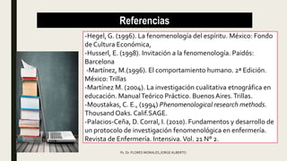 Referencias
-Hegel, G. (1996). La fenomenología del espíritu. México: Fondo
de Cultura Económica,
-Husserl, E. (1998). Invitación a la fenomenología. Paidós:
Barcelona
-Martínez, M.(1996). El comportamiento humano. 2ª Edición.
México:Trillas
-Martínez M. (2004). La investigación cualitativa etnográfica en
educación. ManualTeórico Práctico. BuenosAires.Trillas.
-Moustakas, C. E., (1994) Phenomenological research methods.
Thousand Oaks. Calif.SAGE.
-Palacios-Ceña, D. Corral, I. (2010). Fundamentos y desarrollo de
un protocolo de investigación fenomenológica en enfermería.
Revista de Enfermería. Intensiva.Vol. 21 N° 2.
Ps. Dr. FLORES MORALES,JORGE ALBERTO
 