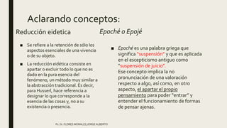 Aclarando conceptos:
Reducción eidetica
■ Se refiere a la retención de sólo los
aspectos esenciales de una vivencia
o de su objeto.
■ La reducción eidética consiste en
apartar o excluir todo lo que no es
dado en la pura esencia del
fenómeno, un método muy similar a
la abstracción tradicional. Es decir,
para Husserl, hace referencia a
designar lo que corresponde a la
esencia de las cosas y, no a su
existencia o presencia.
Epoché o Epojé
■ Epoché es una palabra griega que
significa “suspensión” y que es aplicada
en el escepticismo antiguo como
“suspensión de juicio”.
Ese concepto implica la no
pronunciación de una valoración
respecto a algo, así como, en otro
aspecto, el apartar el propio
pensamiento para poder “entrar” y
entender el funcionamiento de formas
de pensar ajenas.
Ps. Dr. FLORES MORALES,JORGE ALBERTO
 