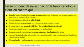 En su proceso de investigación la fenomenología
tiene en cuenta que:
■ Describe los significados de las experiencias que han sido vividas por una persona o varias con
respecto a un concepto determinado.
■ Es el estudio sistemático de la subjetividad.
■ Estudia cómo es la convivencia entre una persona dentro de un grupo.
■ Se concentra en una reducción eidética y Tiene reducción trascendental.
■ Consiste principalmente en conversaciones en profundidad.
■ Busca comprender cómo las personas construyen el significado de las cosas.
■ Investiga las experiencias tal como las viven aquellos que las experimentan y el significado que
estas personas les dan.
■ El investigador y los informantes a menudo se consideran participantes secundarios.
Ps. Dr. FLORES MORALES,JORGE ALBERTO
 