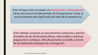 Ps. Dr. FLORES MORALES,JORGE ALBERTO
Este enfoque está orientado a la descripción e interpretación
de las estructuras fundamentales de la experiencia vivida, al
reconocimiento del significado del valor de la experiencia.
Este método compone un acercamiento coherente y estricto
al análisis de las dimensiones éticas, relacionales y prácticas
propias de lo cotidiano, dificultosamente accesible, a través
de los habituales enfoques de investigación.
 