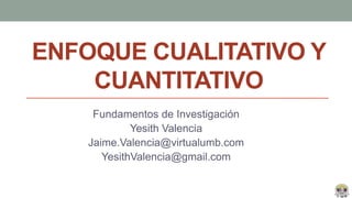 ENFOQUE CUALITATIVO Y
CUANTITATIVO
Fundamentos de Investigación
Yesith Valencia
Jaime.Valencia@virtualumb.com
YesithValencia@gmail.com
 