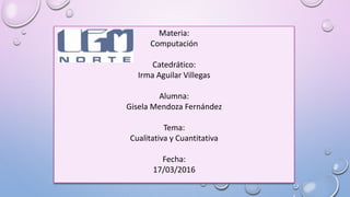 Materia:
Computación
Catedrático:
Irma Aguilar Villegas
Alumna:
Gisela Mendoza Fernández
Tema:
Cualitativa y Cuantitativa
Fecha:
17/03/2016
 