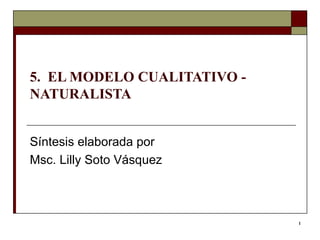 5.  EL MODELO CUALITATIVO - NATURALISTA Síntesis elaborada por  Msc. Lilly Soto Vásquez  