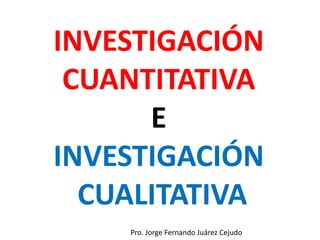 INVESTIGACIÓN
CUANTITATIVA
E
INVESTIGACIÓN
CUALITATIVA
Pro. Jorge Fernando Juárez Cejudo
 