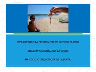 ESTÁ MIRANDO LA PULSERA QUE HA COGIDO EL NIÑO.
TIENE UN CARAMELO EN LA MANO.
HA COGIDO UNA MEDUSA DE LA PLAYA.
 