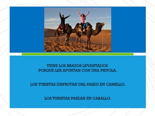 TIENE LOS BRAZOS LEVANTADOS
PORQUE LES APUNTAN CON UNA PISTOLA.
LOS TURISTAS DISFRUTAN DEL PASEO EN CAMELLO.
LOS TURISTAS PASEAN EN CABALLO.
 
