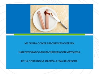 ME GUSTA COMER SALCHICHAS CON PAN.
HAN DECORADO LAS SALCHICHAS CON MAYONESA.
LE HA CORTADO LA CABEZA A UNA SALCHICHA.
 