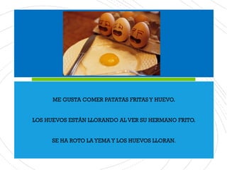 ME GUSTA COMER PATATAS FRITASY HUEVO.
LOS HUEVOS ESTÁN LLORANDO AL VER SU HERMANO FRITO.
SE HA ROTO LA YEMA Y LOS HUEVOS LLORAN.
 