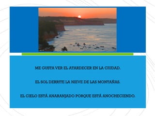 ME GUSTA VER EL ATARDECER EN LA CIUDAD.
EL SOL DERRITE LA NIEVE DE LAS MONTAÑAS.
EL CIELO ESTÁ ANARANJADO PORQUE ESTÁ ANOCHECIENDO.
 