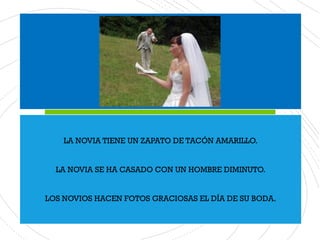 LA NOVIA TIENE UN ZAPATO DE TACÓN AMARILLO.
LA NOVIA SE HA CASADO CON UN HOMBRE DIMINUTO.
LOS NOVIOS HACEN FOTOS GRACIOSAS EL DÍA DE SU BODA.
 
