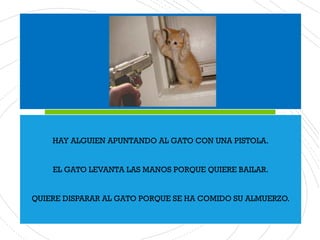 HAY ALGUIEN APUNTANDO AL GATO CON UNA PISTOLA.
EL GATO LEVANTA LAS MANOS PORQUE QUIERE BAILAR.
QUIERE DISPARAR AL GATO PORQUE SE HA COMIDO SU ALMUERZO.
 