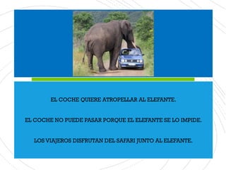 EL COCHE QUIERE ATROPELLAR AL ELEFANTE.
EL COCHE NO PUEDE PASAR PORQUE EL ELEFANTE SE LO IMPIDE.
LOS VIAJEROS DISFRUTAN DEL SAFARI JUNTO AL ELEFANTE.
 