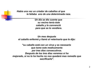 Había una vez un criador de caballos al que  le faltaba  uno de una determinada raza. Un día se dio cuenta que  su vecino tenía éste caballo y lo convenció  para que se lo vendiera. Un mes después el caballo enfermó y llamó al veterinario que le dijo: "su caballo está con un virus y es necesario  que tome este medicamento por tres días consecutivos. Después de los tres días veremos si ha mejorado, si no lo ha hecho no nos quedará mas remedio que sacrificarlo". 