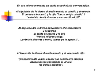 En ese mismo momento un cerdo escuchaba la conversación.  Al siguiente día le dieron el medicamento al caballo y se fueron,  El cerdo se le acercó y le dijo "fuerza amigo caballo" !  Levántate de ahí sino vas a ser sacrificado!!!". Al segundo día le dieron nuevamente el medicamento y se fueron. El cerdo se acercó y le dijo  "vamos mi gran amigo! Levántate sino vas a morir, vamos yo te ayudo !!". Al tercer día le dieron el medicamento y el veterinario dijo: "probablemente vamos a tener que sacrificarlo mañana  porque puede contagiarle el virus a los demás caballos". 