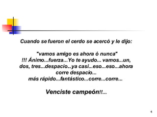 Cuando se fueron el cerdo se acercó y le dijo: "vamos amigo es ahora ó nunca" !!! Ánimo...fuerza...Yo te ayudo... vamos...un, dos, tres...despacio...ya casi...eso...eso...ahora corre despacio... más rápido...fantástico...corre...corre...  Venciste campeón !!... 