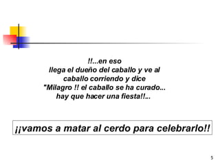 !!...en eso llega el dueño del caballo y ve al caballo corriendo y dice "Milagro !! el caballo se ha curado... hay que hacer una fiesta!!...  ¡¡vamos a matar al cerdo para celebrarlo!! 