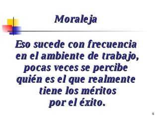 Eso sucede con frecuencia  en el ambiente de trabajo, pocas veces se percibe  quién es el que realmente  tiene los méritos por el éxito. Moraleja 