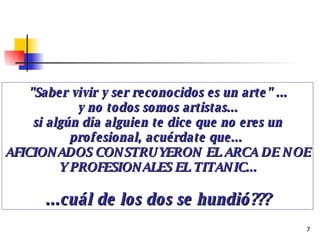 "Saber vivir y ser reconocidos es un arte" ... y no todos somos artistas... si algún día alguien te dice que no eres un profesional, acuérdate que...  AFICIONADOS CONSTRUYERON EL ARCA DE NOE Y PROFESIONALES EL TITANIC... ...cuál de los dos se hundió??? 