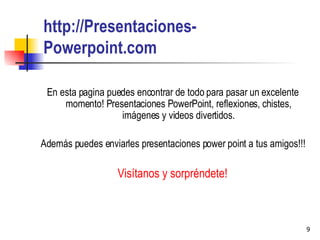 http ://Presentaciones-Powerpoint.com En esta pagina puedes encontrar de todo para pasar un excelente momento! Presentaciones PowerPoint, reflexiones, chistes, imágenes y videos divertidos. Además puedes enviarles presentaciones power point a tus amigos!!! Visítanos y sorpréndete! 