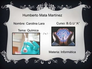 Humberto Mata Martínez
Nombre: Carolina Lara Curso: B.G.U “A”
Tema: Química
Materia: Informática
 