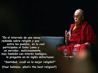 "En el intervalo de una mesa  redonda sobre religión y paz  entre los pueblos, en la cual  participaba el Dalai Lama y  un servidor, maliciosamente,  mas también con interés teológico,  le pregunte en mi inglés defectuoso:    "Santidad, ¿cuál es la mejor religión?"  (Your holiness, what’s the best religion?)   