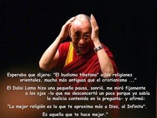 Esperaba que dijera: "El budismo tibetano" o las religiones  orientales, mucho más antiguas que el cristianismo ..."  El Dalai Lama hizo una pequeña pausa, sonrió, me miró fijamente  a los ojos -lo que me desconcertó un poco porque yo sabía  la malicia contenida en la pregunta- y afirmó:  "La mejor religión es la que te aproxima más a Dios, al Infinito".  Es aquella que te hace mejor."    