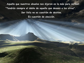    Aquello que nuestros abuelos nos dijeron es la más pura verdad:  “ Tendrás siempre el doble de aquello que desees a los otros".     Ser feliz no es cuestión de destino.  Es cuestión de elección.   