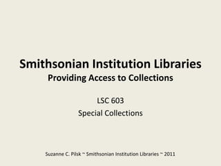 Smithsonian Institution Libraries
     Providing Access to Collections

                       LSC 603
                  Special Collections



    Suzanne C. Pilsk ~ Smithsonian Institution Libraries ~ 2011
 