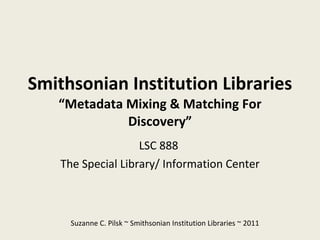 Smithsonian Institution Libraries “Metadata Mixing & Matching For Discovery” LSC 888  The Special Library/ Information Center Suzanne C. Pilsk ~ Smithsonian Institution Libraries ~ 2011 