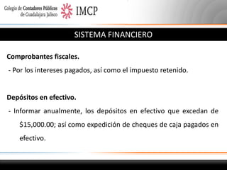 SISTEMA FINANCIERO
Comprobantes fiscales.
- Por los intereses pagados, así como el impuesto retenido.

Depósitos en efectivo.
- Informar anualmente, los depósitos en efectivo que excedan de

$15,000.00; así como expedición de cheques de caja pagados en
efectivo.

 