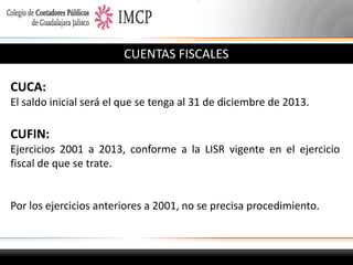 CUENTAS FISCALES
CUCA:
El saldo inicial será el que se tenga al 31 de diciembre de 2013.

CUFIN:
Ejercicios 2001 a 2013, conforme a la LISR vigente en el ejercicio
fiscal de que se trate.

Por los ejercicios anteriores a 2001, no se precisa procedimiento.

 