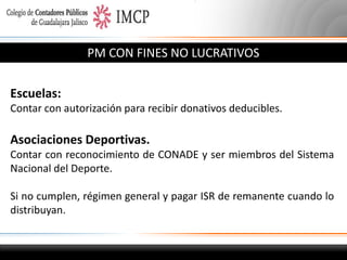 PM CON FINES NO LUCRATIVOS
Escuelas:
Contar con autorización para recibir donativos deducibles.

Asociaciones Deportivas.
Contar con reconocimiento de CONADE y ser miembros del Sistema
Nacional del Deporte.
Si no cumplen, régimen general y pagar ISR de remanente cuando lo
distribuyan.

 