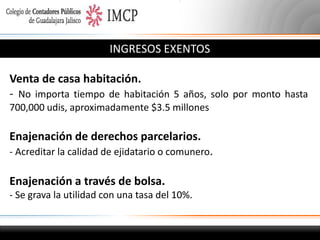 INGRESOS EXENTOS
Venta de casa habitación.
- No importa tiempo de habitación 5 años, solo por monto hasta
700,000 udis, aproximadamente $3.5 millones

Enajenación de derechos parcelarios.
- Acreditar la calidad de ejidatario o comunero.

Enajenación a través de bolsa.
- Se grava la utilidad con una tasa del 10%.

 